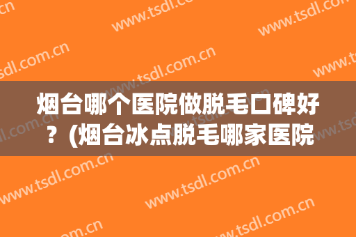 烟台哪个医院做脱毛口碑好？(烟台冰点脱毛哪家医院好)