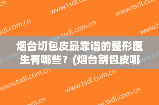 烟台切包皮最靠谱的整形医生有哪些？(烟台割包皮哪家好)
