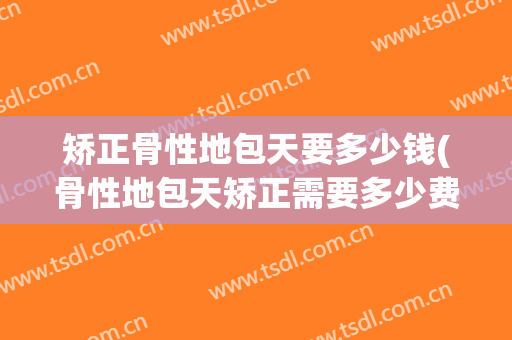 矫正骨性地包天要多少钱(骨性地包天矫正需要多少费用)