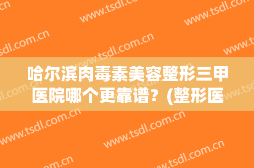 哈尔滨肉毒素美容整形三甲医院哪个更靠谱？(整形医院的肉毒素为啥便宜)