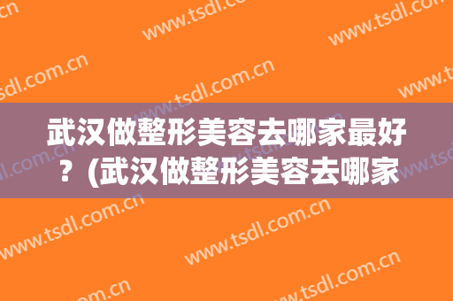 武汉做整形美容去哪家最好？(武汉做整形美容去哪家最好呢)