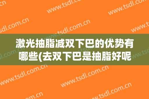 激光抽脂减双下巴的优势有哪些(去双下巴是抽脂好呢还是打溶脂针好呢)