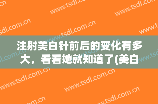 注射美白针前后的变化有多大，看看她就知道了(美白针注射几次有效果)