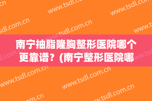 南宁抽脂隆胸整形医院哪个更靠谱?(南宁整形医院哪里隆胸好) 南宁抽脂隆胸整形医院哪个更靠谱?(南宁整形医院哪里隆胸好)