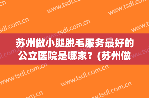 苏州做小腿脱毛服务最好的公立医院是哪家？(苏州做小腿脱毛服务最好的公立医院是哪家医院)
