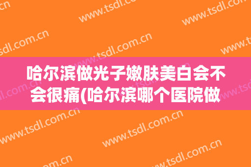 哈尔滨做光子嫩肤美白会不会很痛(哈尔滨哪个医院做激光美容)