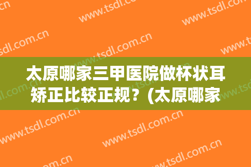 太原哪家三甲医院做杯状耳矫正比较正规？(太原哪家三甲医院做杯状耳矫正比较正规呢)