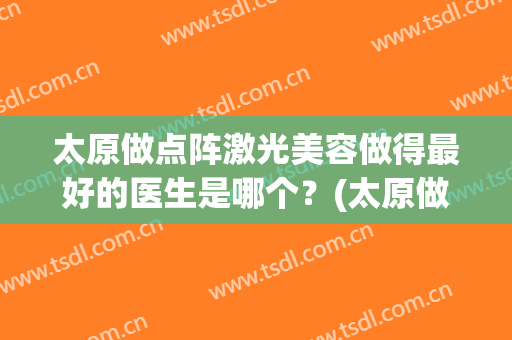 太原做点阵激光美容做得最好的医生是哪个？(太原做点阵激光美容做得最好的医生是哪个医院)