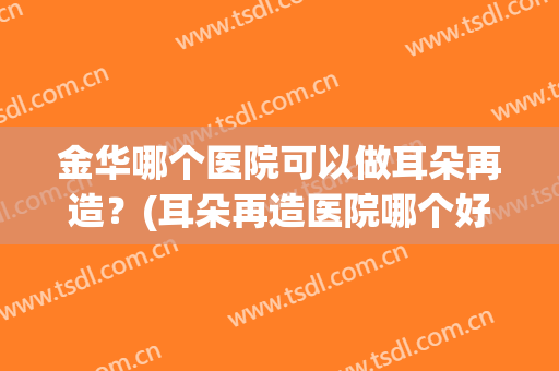 金华哪个医院可以做耳朵再造？(耳朵再造医院哪个好)