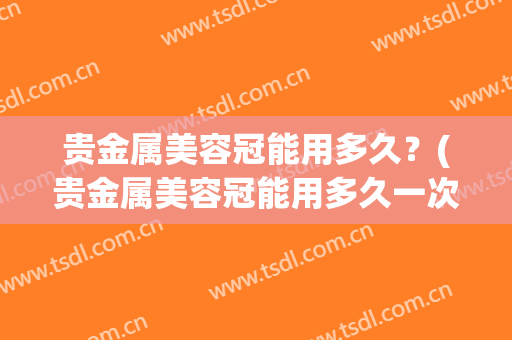 贵金属美容冠能用多久？(贵金属美容冠能用多久一次)