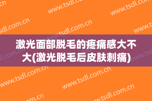 激光面部脱毛的疼痛感大不大(激光脱毛后皮肤刺痛)