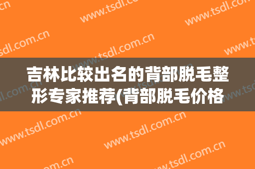 吉林比较出名的背部脱毛整形专家推荐(背部脱毛价格)