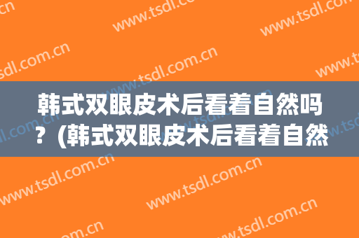 韩式双眼皮术后看着自然吗？(韩式双眼皮术后看着自然吗怎么样)