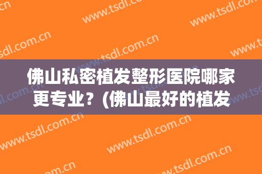 佛山私密植发整形医院哪家更专业？(佛山最好的植发医院有推荐吗)