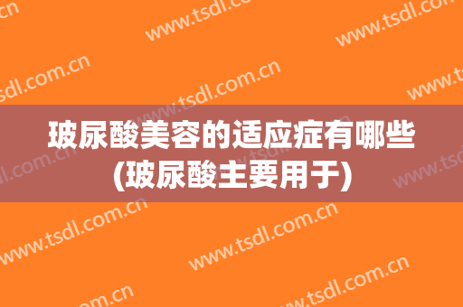 玻尿酸美容的适应症有哪些(玻尿酸主要用于)