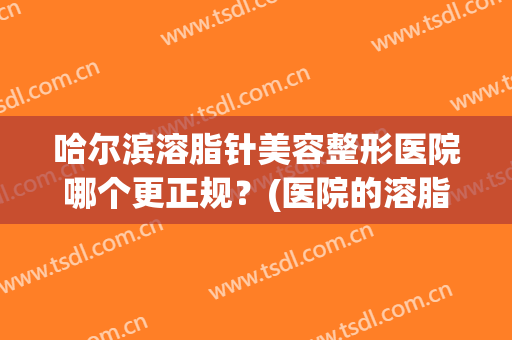 哈尔滨溶脂针美容整形医院哪个更正规？(医院的溶脂针一般打哪些牌子)