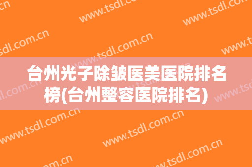 台州光子除皱医美医院排名榜(台州整容医院排名) 台州光子除皱医美医院排名榜(台州整容医院排名)