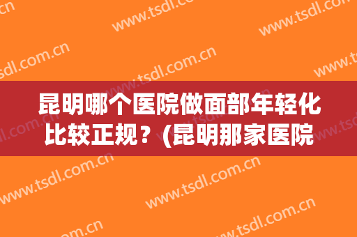 昆明哪个医院做面部年轻化比较正规？(昆明那家医院看皮肤好)