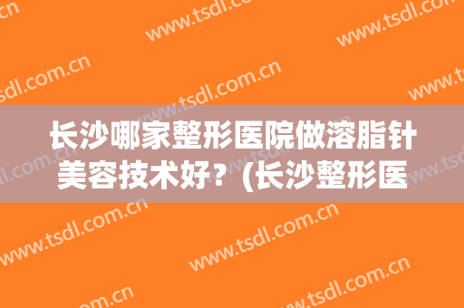 长沙哪家整形医院做溶脂针美容技术好？(长沙整形医院瘦脸针)