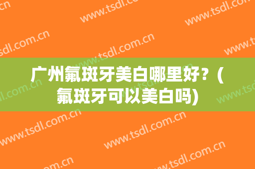 广州氟斑牙美白哪里好？(氟斑牙可以美白吗)