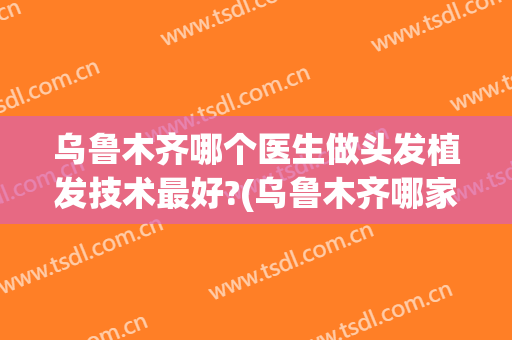 乌鲁木齐哪个医生做头发植发技术最好?(乌鲁木齐哪家医院植发好)