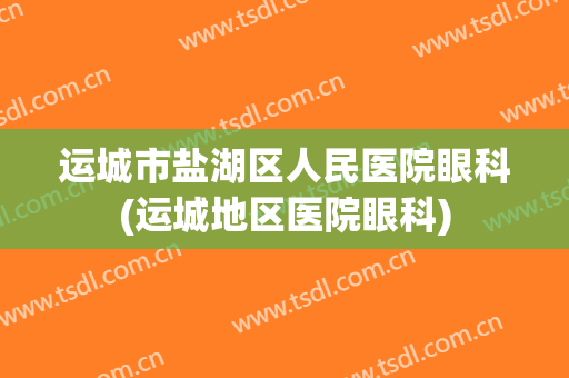 运城市盐湖区人民医院眼科(运城地区医院眼科)