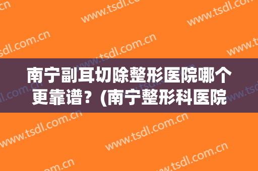 南宁副耳切除整形医院哪个更靠谱？(南宁整形科医院哪儿好)