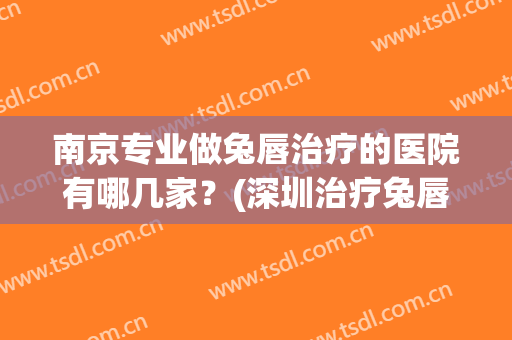 南京专业做兔唇治疗的医院有哪几家？(深圳治疗兔唇的医院在哪里)