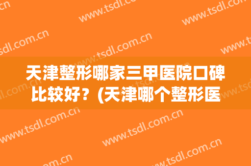 天津整形哪家三甲医院口碑比较好？(天津哪个整形医院口碑好)