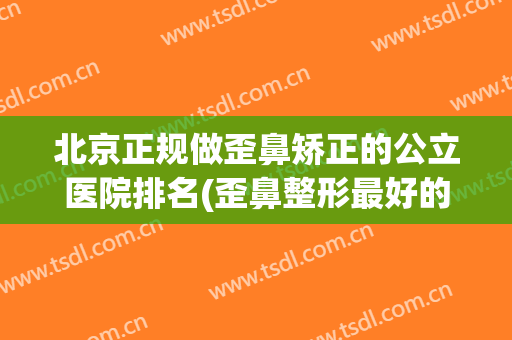 北京正规做歪鼻矫正的公立医院排名(歪鼻整形最好的医院)