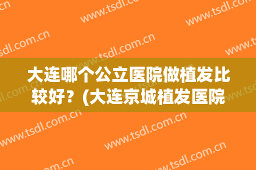 大连哪个公立医院做植发比较好？(大连京城植发医院怎么样)
