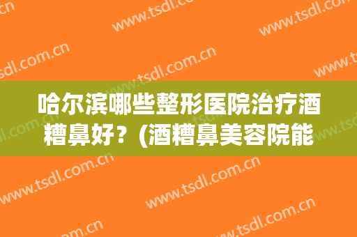 哈尔滨哪些整形医院治疗酒糟鼻好?(酒糟鼻美容院能治好吗) 哈尔滨哪些整形医院治疗酒糟鼻好?(酒糟鼻美容院能治好吗)