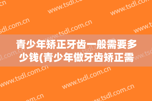 青少年矫正牙齿一般需要多少钱(青少年做牙齿矫正需要多少钱)