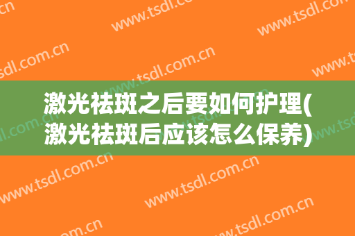 激光祛斑之后要如何护理(激光祛斑后应该怎么保养)