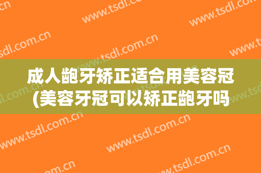 成人龅牙矫正适合用美容冠(美容牙冠可以矫正龅牙吗)