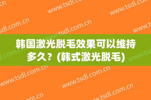 韩国激光脱毛效果可以维持多久？(韩式激光脱毛)