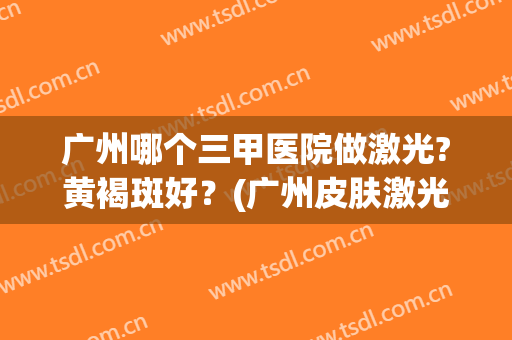 广州哪个三甲医院做激光?黄褐斑好？(广州皮肤激光三甲医院)
