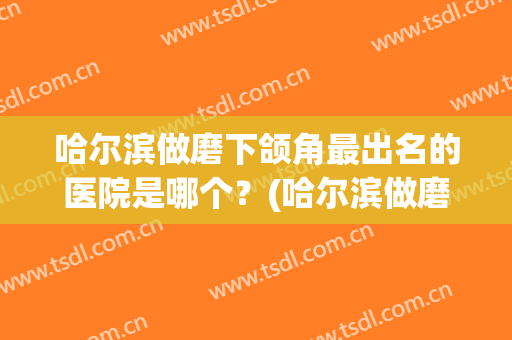 哈尔滨做磨下颌角最出名的医院是哪个？(哈尔滨做磨下颌角最出名的医院是哪个医院)