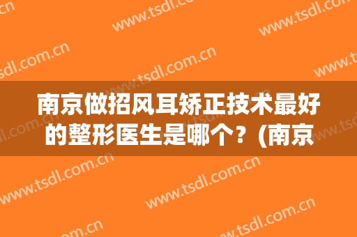 南京做招风耳矫正技术最好的整形医生是哪个？(南京做招风耳矫正技术最好的整形医生是哪个医生好)