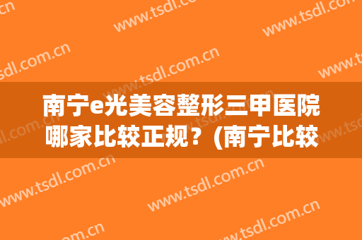 南宁e光美容整形三甲医院哪家比较正规？(南宁比较好的美容医院)
