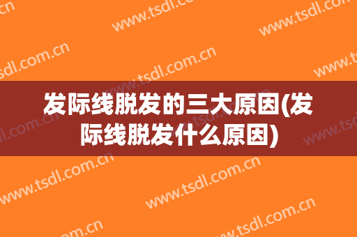 发际线脱发的三大原因(发际线脱发什么原因)