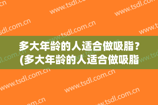 多大年龄的人适合做吸脂？(多大年龄的人适合做吸脂术)