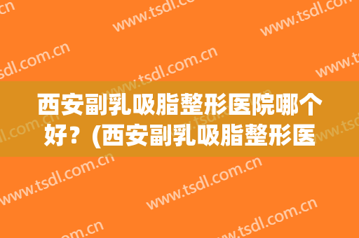 西安副乳吸脂整形医院哪个好？(西安副乳吸脂整形医院哪个好些)
