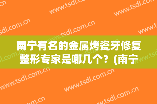 南宁有名的金属烤瓷牙修复整形专家是哪几个？(南宁装烤瓷牙多少钱氺.南宁牙博士在哪里呢)