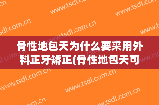 骨性地包天为什么要采用外科正牙矫正(骨性地包天可以只做正畸不做正颌手术吗)