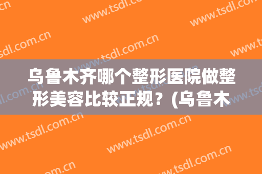 乌鲁木齐哪个整形医院做整形美容比较正规？(乌鲁木齐正规整形医院有哪些)