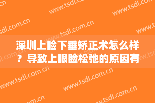 深圳上睑下垂矫正术怎么样？导致上眼睑松弛的原因有哪些？(上睑下垂严重吗)