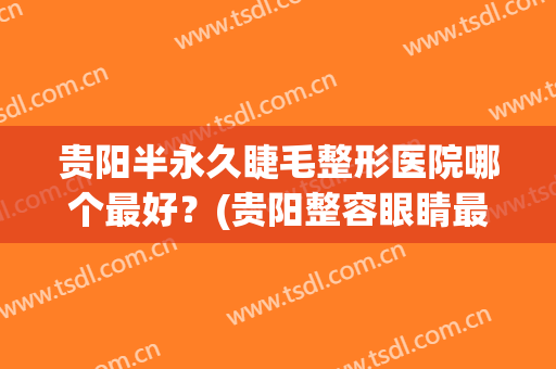 贵阳半永久睫毛整形医院哪个最好？(贵阳整容眼睛最好的医院)