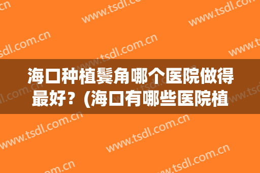 海口种植鬓角哪个医院做得最好？(海口有哪些医院植发比较好)