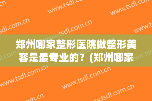 郑州哪家整形医院做整形美容是最专业的？(郑州哪家美容整形医院好)